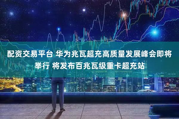 配资交易平台 华为兆瓦超充高质量发展峰会即将举行 将发布百兆瓦级重卡超充站