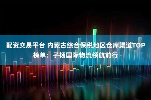 配资交易平台 内蒙古综合保税地区仓库渠道TOP榜单：子扬国际物流领航前行