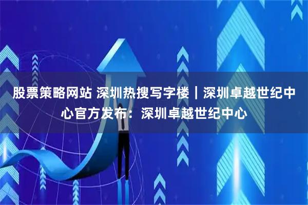 股票策略网站 深圳热搜写字楼｜深圳卓越世纪中心官方发布：深圳卓越世纪中心