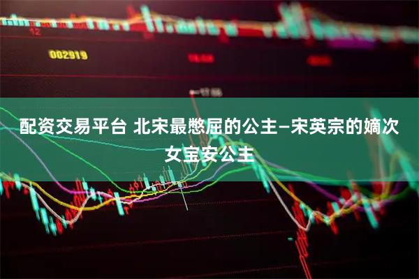 配资交易平台 北宋最憋屈的公主—宋英宗的嫡次女宝安公主