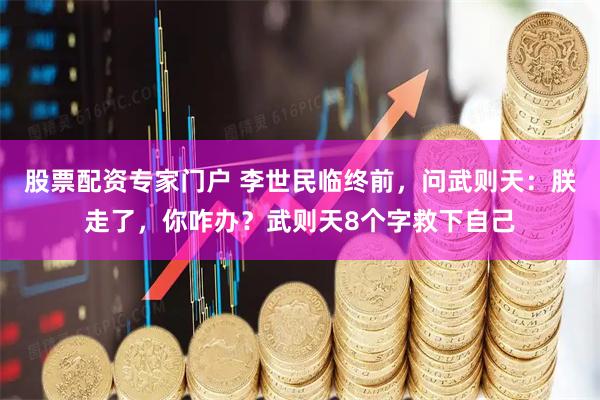 股票配资专家门户 李世民临终前，问武则天：朕走了，你咋办？武则天8个字救下自己