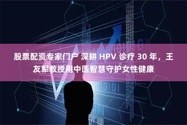 股票配资专家门户 深耕 HPV 诊疗 30 年，王友军教授用中医智慧守护女性健康