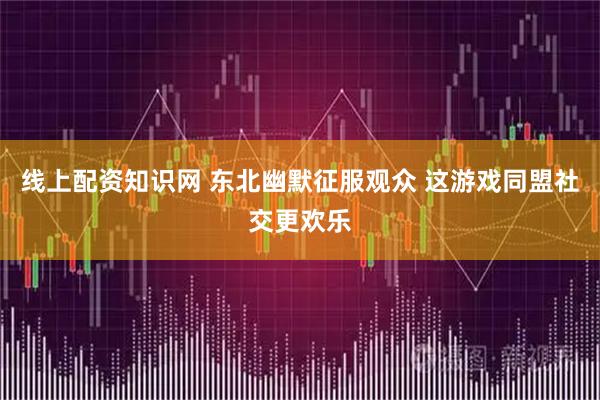 线上配资知识网 东北幽默征服观众 这游戏同盟社交更欢乐