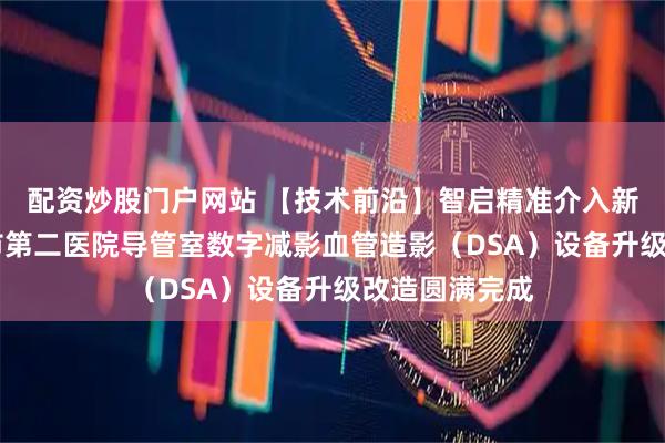 配资炒股门户网站 【技术前沿】智启精准介入新纪元 哈尔滨市第二医院导管室数字减影血管造影（DSA）设备升级改造圆满完成
