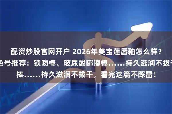 配资炒股官网开户 2026年美宝莲唇釉怎么样？精选3款高口碑热门色号推荐：锁吻棒、玻尿酸嘟嘟棒……持久滋润不拔干，看完这篇不踩雷！
