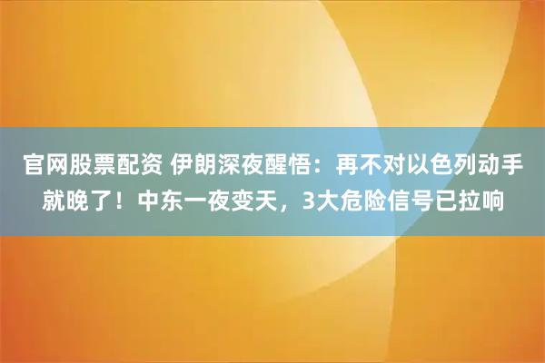 官网股票配资 伊朗深夜醒悟：再不对以色列动手就晚了！中东一夜变天，3大危险信号已拉响