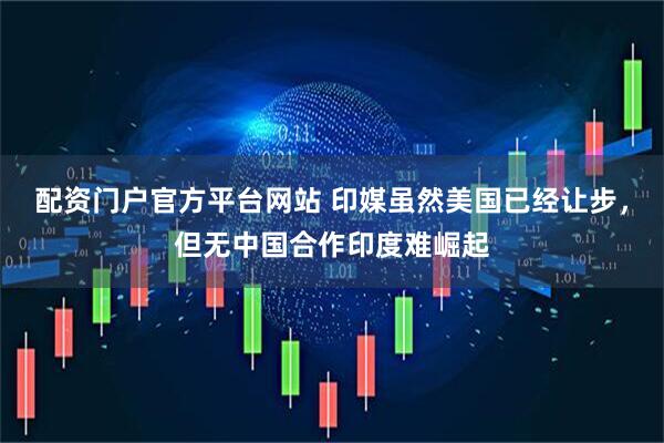 配资门户官方平台网站 印媒虽然美国已经让步，但无中国合作印度难崛起