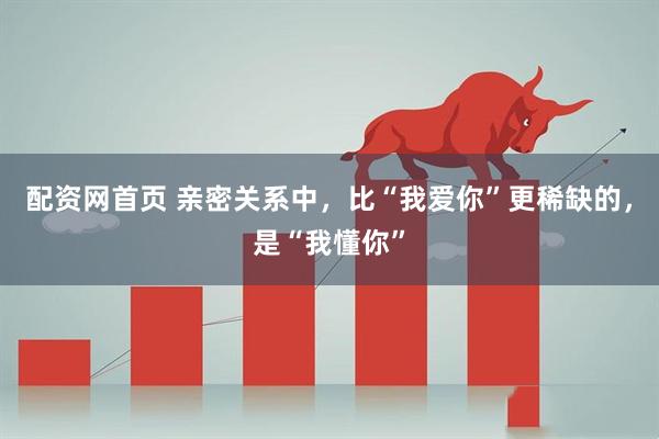 配资网首页 亲密关系中，比“我爱你”更稀缺的，是“我懂你”