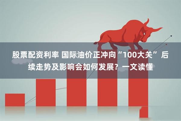 股票配资利率 国际油价正冲向“100大关” 后续走势及影响会如何发展？一文读懂