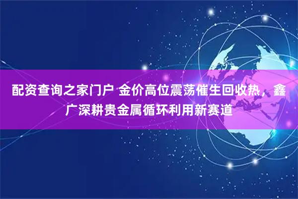 配资查询之家门户 金价高位震荡催生回收热，鑫广深耕贵金属循环利用新赛道