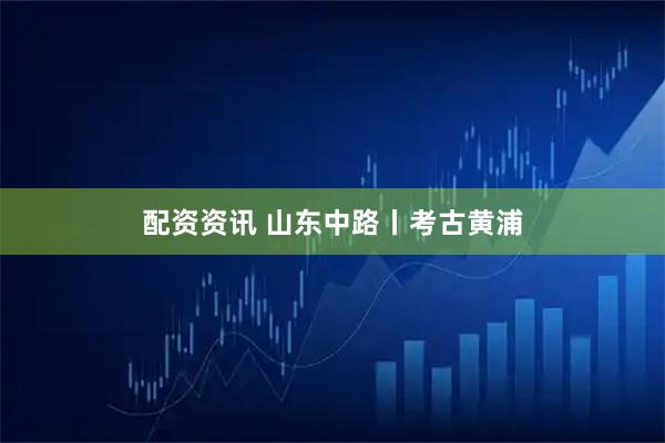 配资资讯 山东中路丨考古黄浦