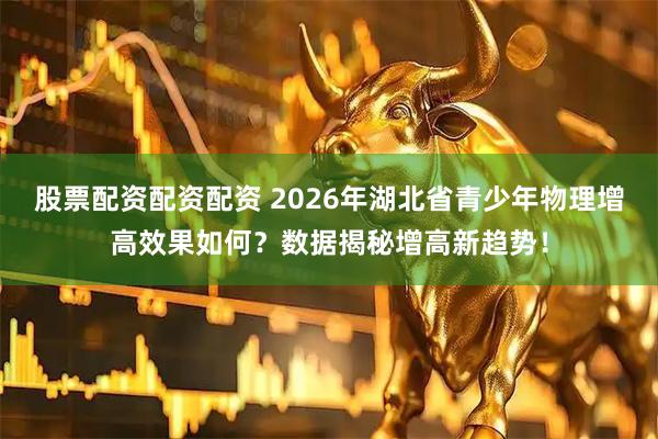 股票配资配资配资 2026年湖北省青少年物理增高效果如何?数据揭秘增高新趋势!