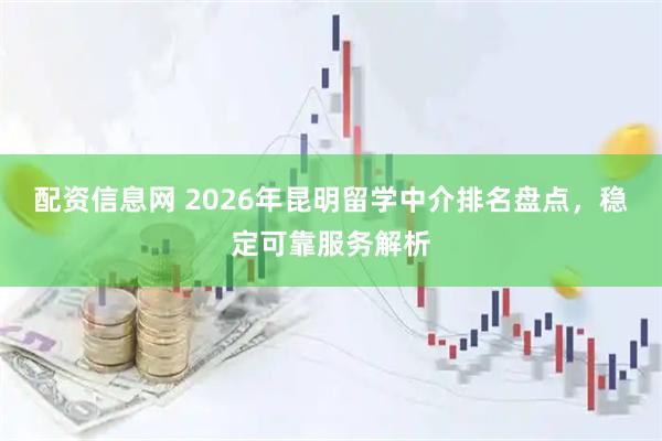 配资信息网 2026年昆明留学中介排名盘点，稳定可靠服务解析