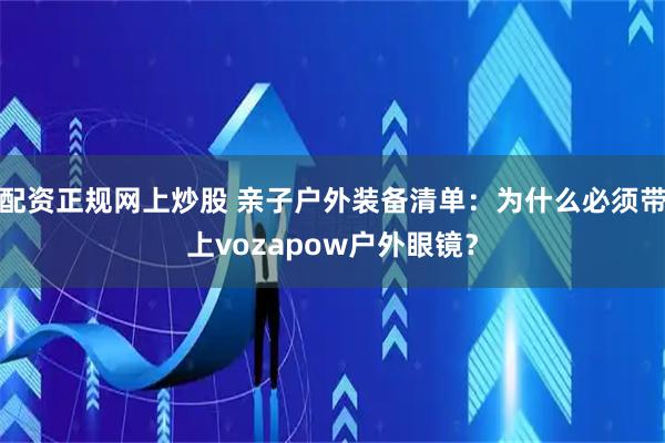 配资正规网上炒股 亲子户外装备清单：为什么必须带上vozapow户外眼镜？