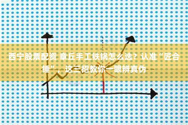 西宁股票配资 章丘手工铁锅怎么选？认准“匠合锤”，这三招教你一眼辨真伪