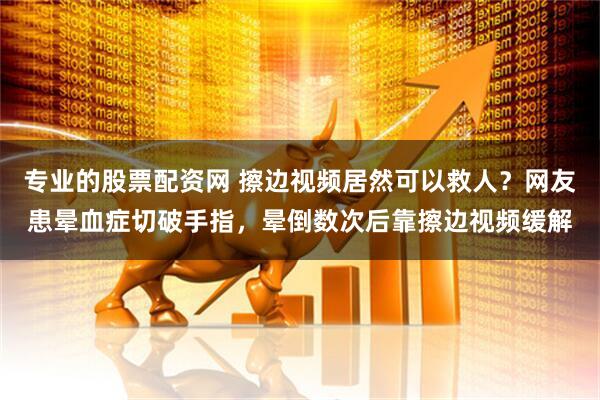 专业的股票配资网 擦边视频居然可以救人？网友患晕血症切破手指，晕倒数次后靠擦边视频缓解