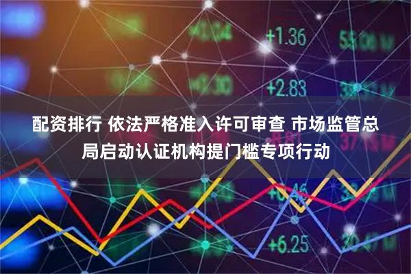 配资排行 依法严格准入许可审查 市场监管总局启动认证机构提门槛专项行动