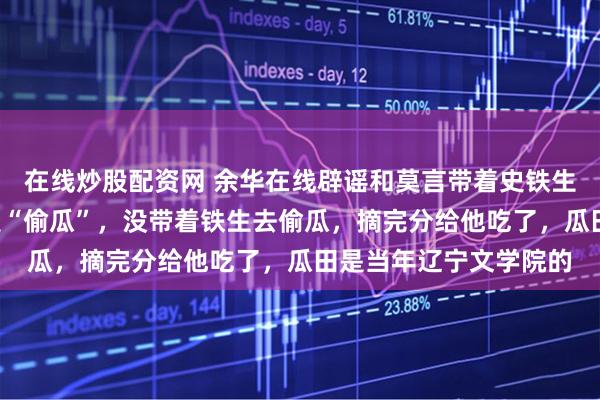在线炒股配资网 余华在线辟谣和莫言带着史铁生偷瓜：是“摘瓜”不是“偷瓜”，没带着铁生去偷瓜，摘完分给他吃了，瓜田是当年辽宁文学院的