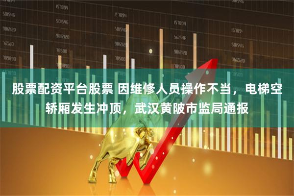 股票配资平台股票 因维修人员操作不当，电梯空轿厢发生冲顶，武汉黄陂市监局通报
