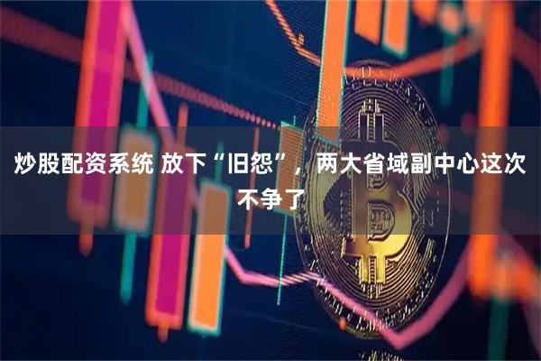 炒股配资系统 放下“旧怨”，两大省域副中心这次不争了