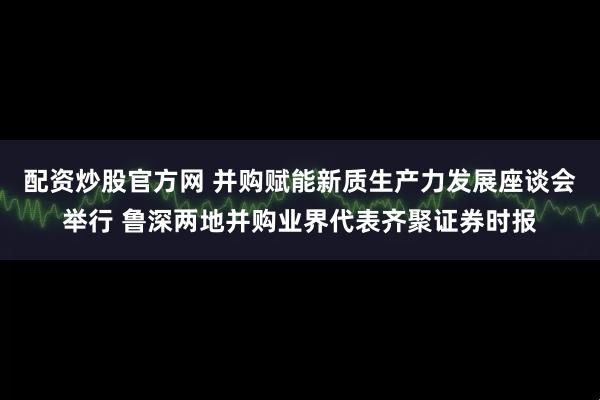 配资炒股官方网 并购赋能新质生产力发展座谈会举行 鲁深两地并购业界代表齐聚证券时报