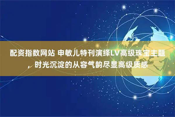配资指数网站 申敏儿特刊演绎LV高级珠宝主题，时光沉淀的从容气韵尽显高级质感