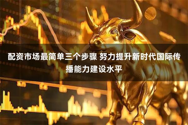 配资市场最简单三个步骤 努力提升新时代国际传播能力建设水平