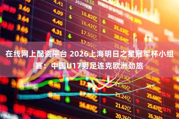 在线网上配资平台 2026上海明日之星冠军杯小组赛：中国U17男足连克欧洲劲旅