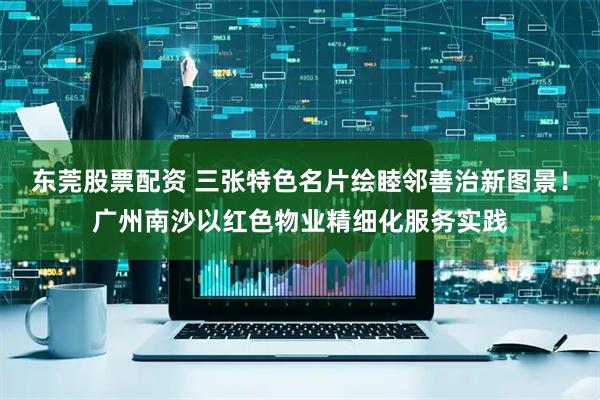 东莞股票配资 三张特色名片绘睦邻善治新图景！广州南沙以红色物业精细化服务实践