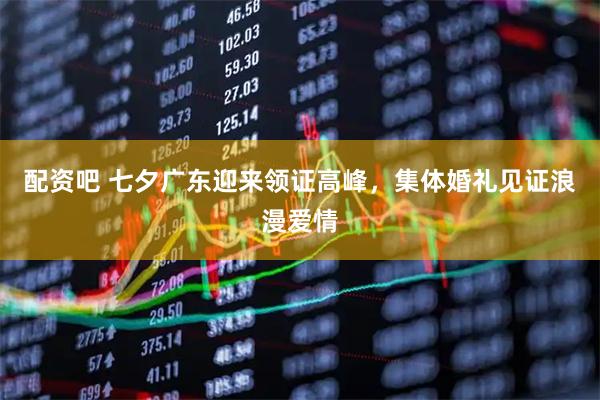 配资吧 七夕广东迎来领证高峰，集体婚礼见证浪漫爱情