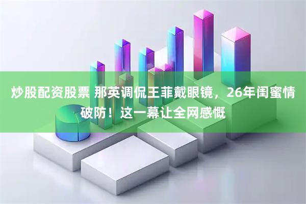 炒股配资股票 那英调侃王菲戴眼镜，26年闺蜜情破防！这一幕让全网感慨