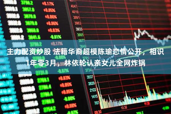 主力配资炒股 法籍华裔超模陈瑜恋情公开，相识1年零3月，林依轮认亲女儿全网炸锅
